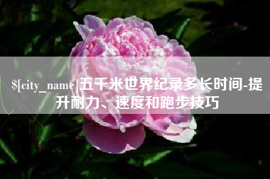 博白五千米世界纪录多长时间-提升耐力、速度和跑步技巧