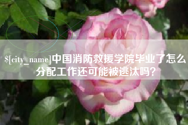 博白中国消防救援学院毕业了怎么分配工作还可能被逃汰吗？