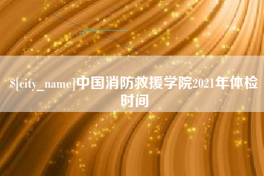 博白中国消防救援学院2021年体检时间