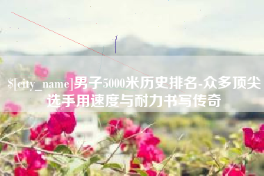 博白男子5000米历史排名-众多顶尖选手用速度与耐力书写传奇